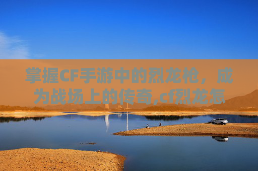 掌握CF手游中的烈龙枪，成为战场上的传奇,cf烈龙怎么加子弹