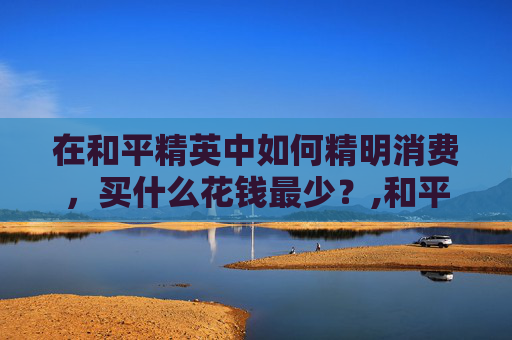 在和平精英中如何精明消费，买什么花钱最少？,和平精英买什么划算