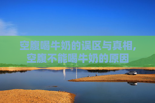 空腹喝牛奶的误区与真相,空腹不能喝牛奶的原因