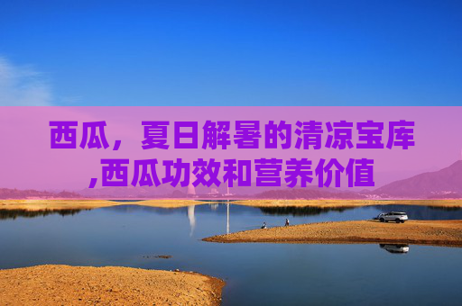 西瓜，夏日解暑的清凉宝库,西瓜功效和营养价值