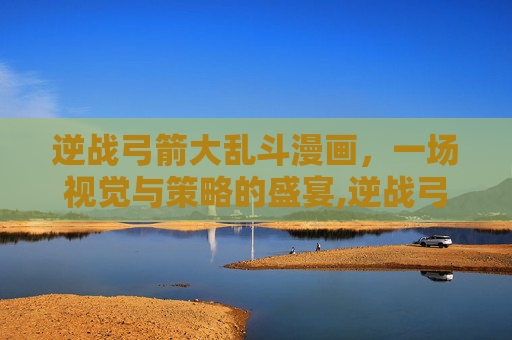 逆战弓箭大乱斗漫画，一场视觉与策略的盛宴,逆战弓箭大乱斗漫画高清版