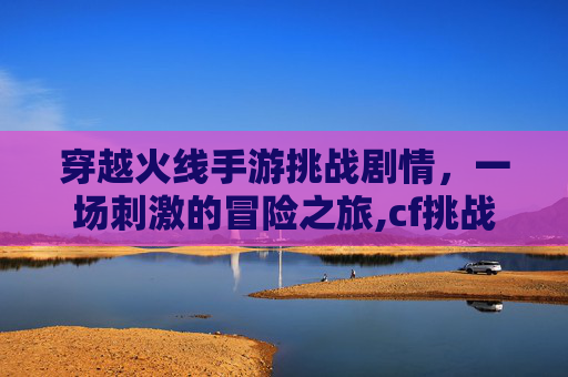 穿越火线手游挑战剧情，一场刺激的冒险之旅,cf挑战模式剧情