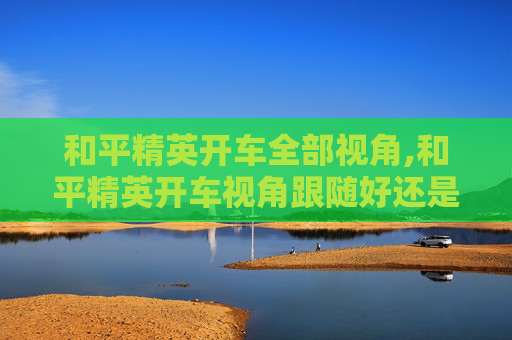和平精英开车全部视角,和平精英开车视角跟随好还是自由好