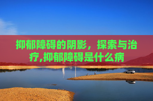 抑郁障碍的阴影，探索与治疗,抑郁障碍是什么病
