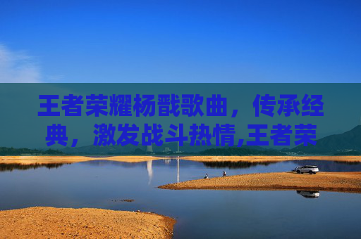 王者荣耀杨戬歌曲，传承经典，激发战斗热情,王者荣耀杨戬歌曲大全