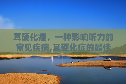 耳硬化症，一种影响听力的常见疾病,耳硬化症的最佳治疗