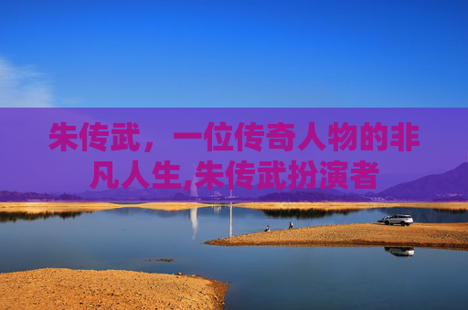 朱传武，一位传奇人物的非凡人生,朱传武扮演者