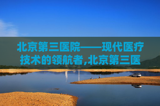 北京第三医院——现代医疗技术的领航者,北京第三医院地址在哪