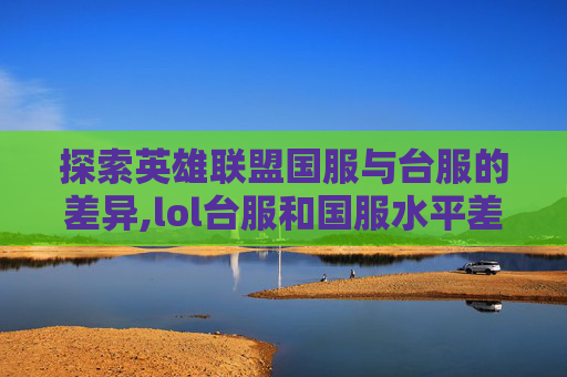 探索英雄联盟国服与台服的差异,lol台服和国服水平差距