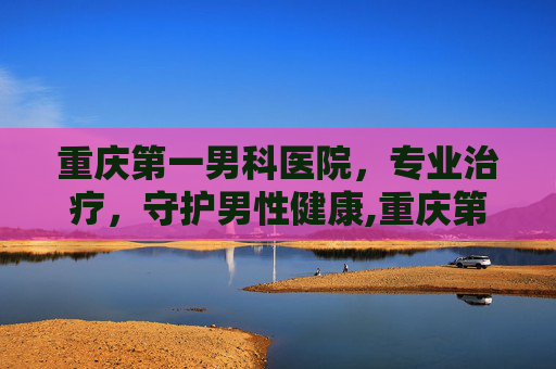 重庆第一男科医院，专业治疗，守护男性健康,重庆第一男科医院怎么样