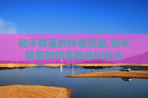 和平精英的伴奏歌曲,和平精英的伴奏歌曲叫什么
