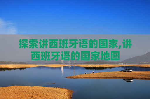 探索讲西班牙语的国家,讲西班牙语的国家地图