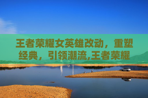 王者荣耀女英雄改动，重塑经典，引领潮流,王者荣耀女英雄改版前的样子