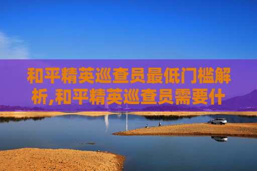 和平精英巡查员最低门槛解析,和平精英巡查员需要什么段位
