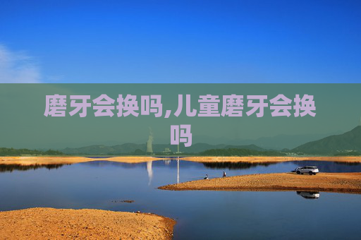 磨牙会换吗,儿童磨牙会换吗