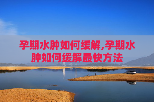 孕期水肿如何缓解,孕期水肿如何缓解最快方法