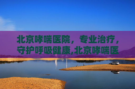 北京哮喘医院，专业治疗，守护呼吸健康,北京哮喘医院口碑推荐