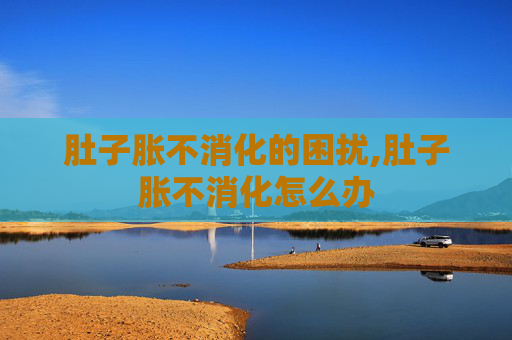 肚子胀不消化的困扰,肚子胀不消化怎么办