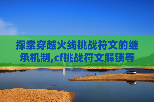 探索穿越火线挑战符文的继承机制,cf挑战符文解锁等级