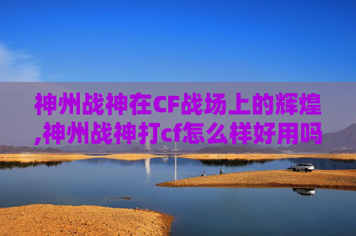 神州战神在CF战场上的辉煌,神州战神打cf怎么样好用吗