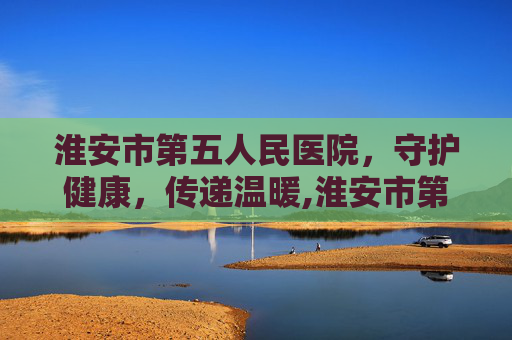淮安市第五人民医院，守护健康，传递温暖,淮安市第五人民医院电话