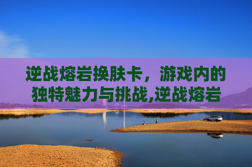 逆战熔岩换肤卡，游戏内的独特魅力与挑战,逆战熔岩换肤卡怎么用