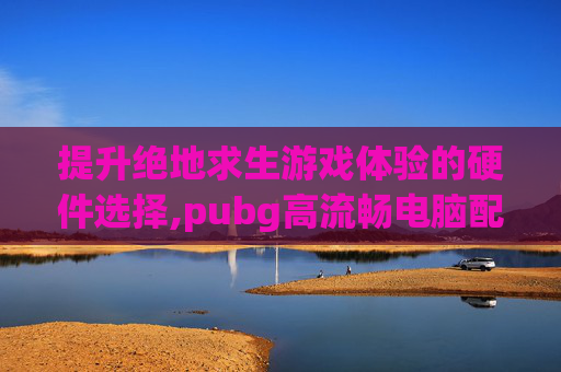提升绝地求生游戏体验的硬件选择,pubg高流畅电脑配置