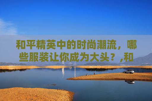和平精英中的时尚潮流，哪些服装让你成为大头？,和平精英哪些服装是大头皮肤
