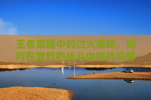 王者荣耀中的过火策略，如何在激烈的战斗中保持冷静,过火版本