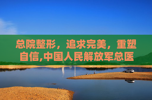 总院整形，追求完美，重塑自信,中国人民解放军总医院整形外科