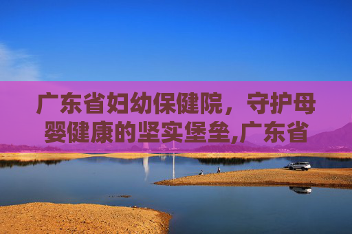 广东省妇幼保健院，守护母婴健康的坚实堡垒,广东省妇幼保健院总院地址在哪里