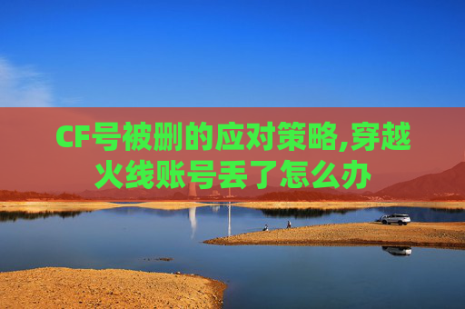 CF号被删的应对策略,穿越火线账号丢了怎么办