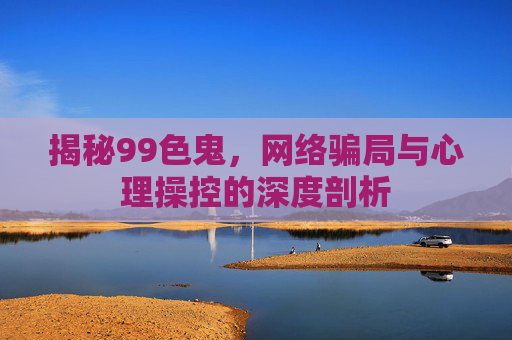 揭秘99色鬼，网络骗局与心理操控的深度剖析