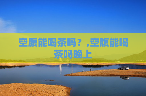 空腹能喝茶吗？,空腹能喝茶吗晚上