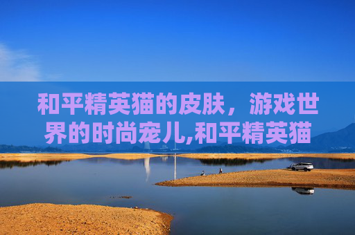 和平精英猫的皮肤，游戏世界的时尚宠儿,和平精英猫的皮肤有哪些