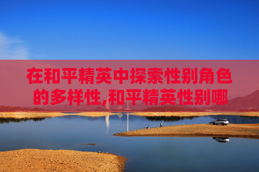 在和平精英中探索性别角色的多样性,和平精英性别哪个是女性角色