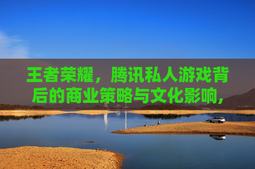 王者荣耀，腾讯私人游戏背后的商业策略与文化影响,王者荣耀腾讯私人游戏账号