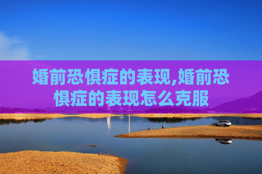 婚前恐惧症的表现,婚前恐惧症的表现怎么克服