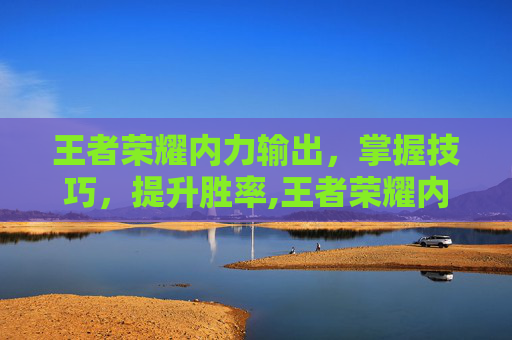 王者荣耀内力输出，掌握技巧，提升胜率,王者荣耀内力输出英雄排行