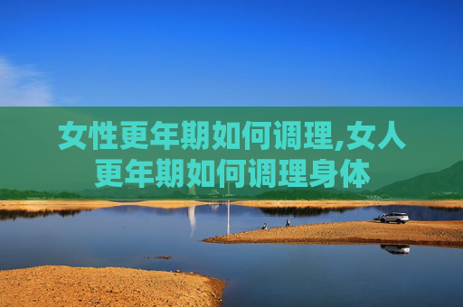女性更年期如何调理,女人更年期如何调理身体