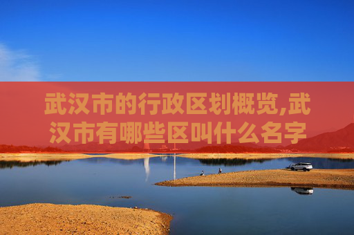 武汉市的行政区划概览,武汉市有哪些区叫什么名字