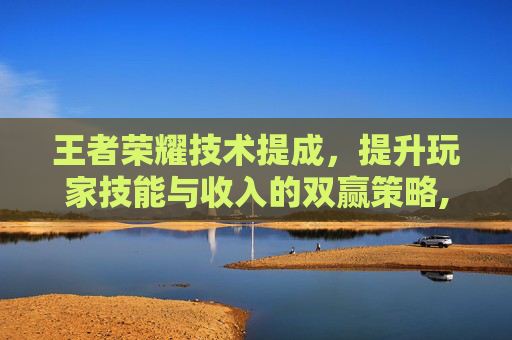 王者荣耀技术提成，提升玩家技能与收入的双赢策略,王者荣耀提升技术