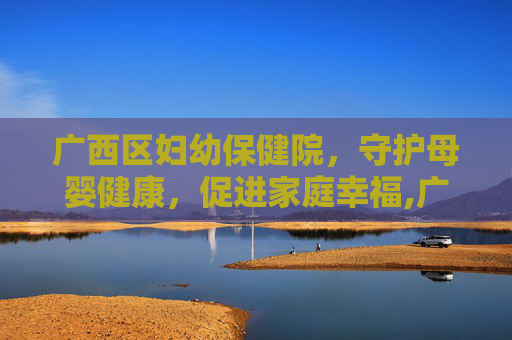 广西区妇幼保健院，守护母婴健康，促进家庭幸福,广西区妇幼保健院院长