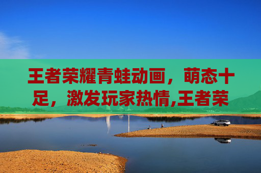 王者荣耀青蛙动画，萌态十足，激发玩家热情,王者荣耀q版动画
