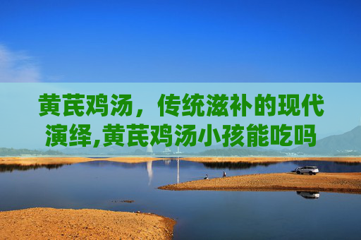 黄芪鸡汤，传统滋补的现代演绎,黄芪鸡汤小孩能吃吗