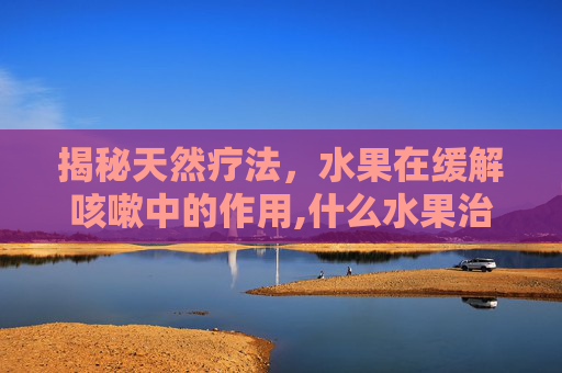 揭秘天然疗法，水果在缓解咳嗽中的作用,什么水果治咳嗽效果最好