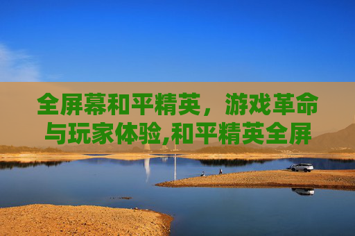 全屏幕和平精英，游戏革命与玩家体验,和平精英全屏设置
