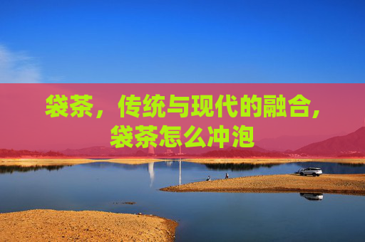 袋茶，传统与现代的融合,袋茶怎么冲泡