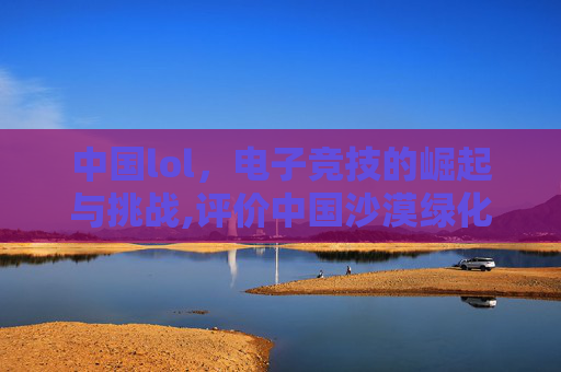 中国lol，电子竞技的崛起与挑战,评价中国沙漠绿化