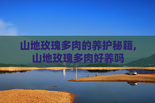山地玫瑰多肉的养护秘籍,山地玫瑰多肉好养吗